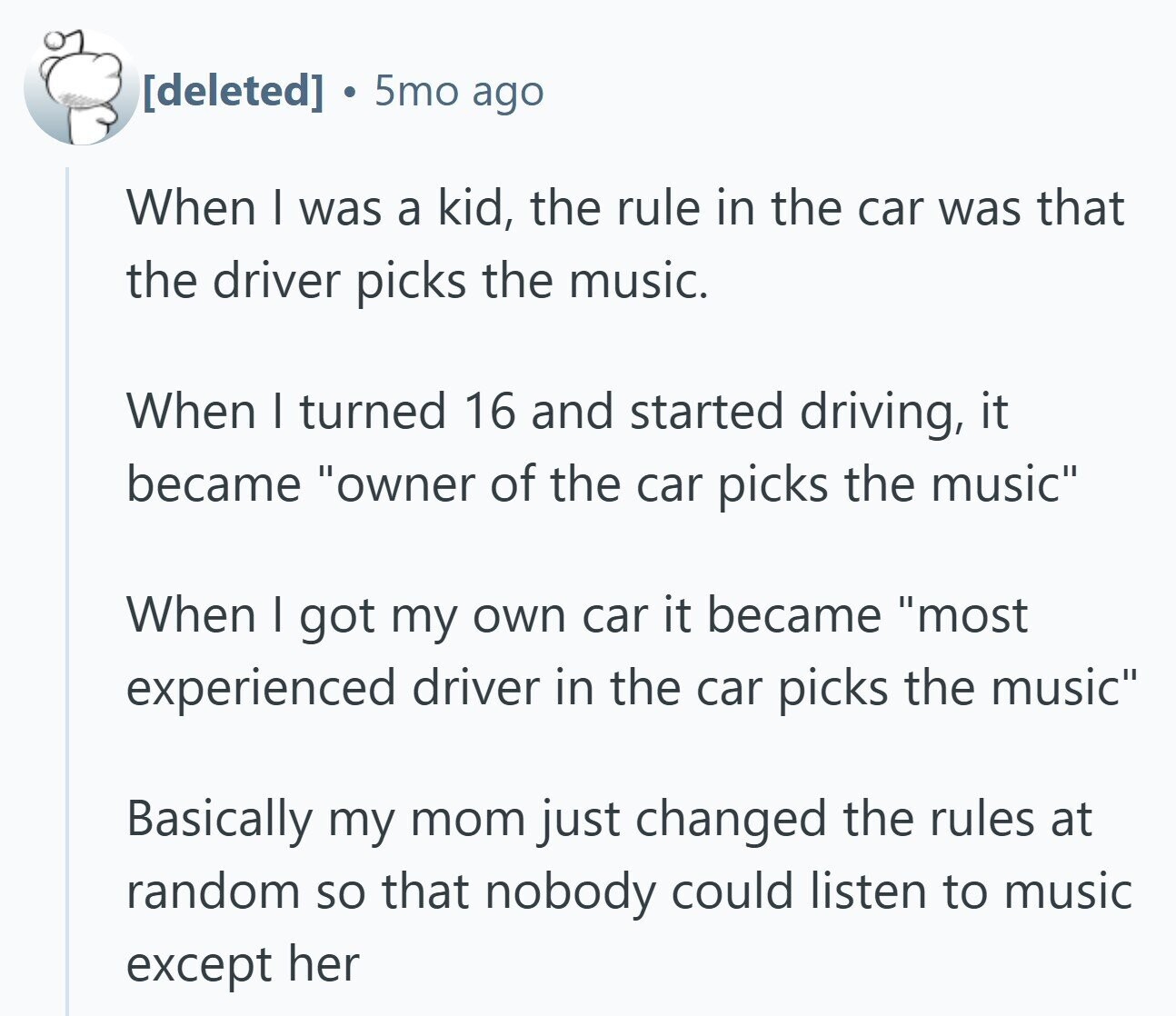 a 5mo ago When I was a kid, the rule in the car was that the driver picks the music. When | turned 16 and started driving, it became owner of the car picks the music When I got my own car it became most experienced driver in the car picks the music Basically my mom just changed the rules at random so that nobody could listen to music except her