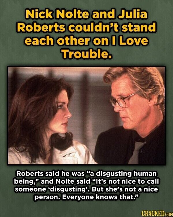 Nick Nolte and Julia Roberts couldn't stand each other on I Love Trouble. Roberts said he was a disgusting human being, and Nolte said It's not nice to call someone 'disgusting'. But she's not a nice person. Everyone knows that. CRACKED.COM