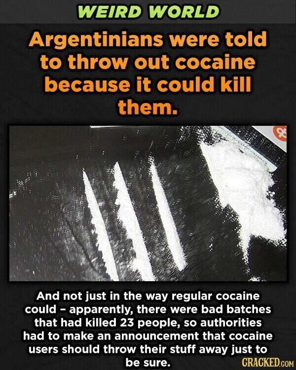 WEIRD WORLD Argentinians were told to throw out cocaine because it could kill them. And not just in the way regular cocaine could - apparently, there were bad batches that had killed 23 people, so authorities had to make an announcement that cocaine users should throw their stuff away just to be sure. CRACKED.COM