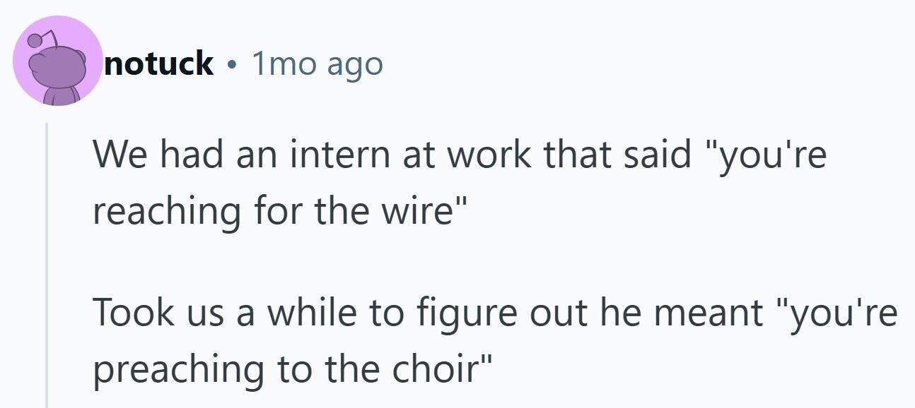 notuck . 1mo ago We had an intern at work that said you're reaching for the wire Took us a while to figure out he meant you're preaching to the choir 