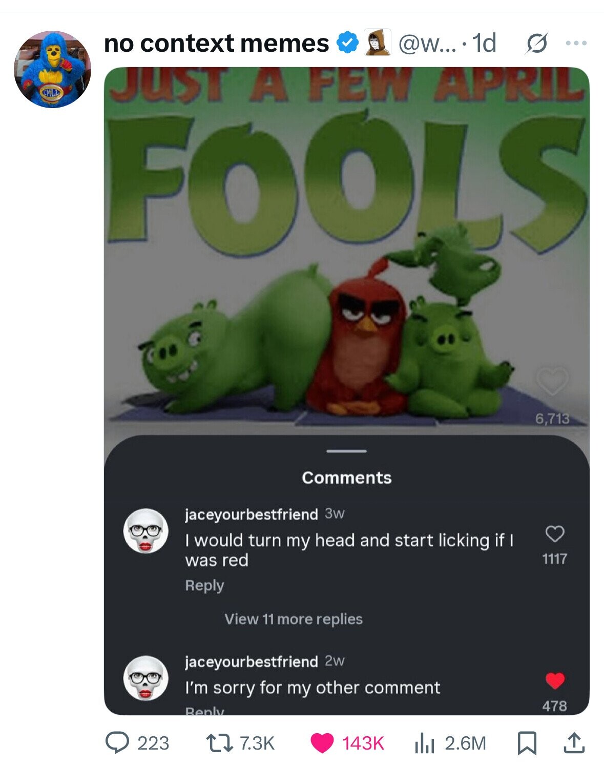 no context memes @w.... 1d s ... JUST A FEW APRIL FOOLS 6,713 Comments jaceyourbestfriend 3w I would turn my head and start licking if I was red 1117 Reply View 11 more replies jaceyourbestfriend 2w I'm sorry for my other comment 478 Reply 223 7.3K 2.6M 143K