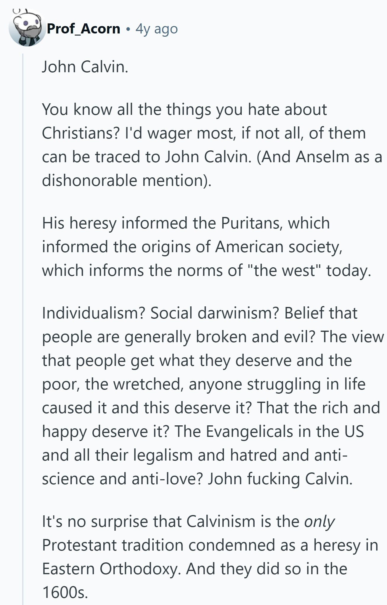 Prof_Acorn 4y ago John Calvin. You know all the things you hate about Christians? I'd wager most, if not all, of them can be traced to John Calvin. (And Anselm as a dishonorable mention). His heresy informed the Puritans, which informed the origins of American society, which informs the norms of the west today. Individualism? Social darwinism? Belief that people are generally broken and evil? The view that people get what they deserve and the poor, the wretched, anyone struggling in life caused it and this deserve it? That the rich and happy deserve it? The Evangelicals in the US