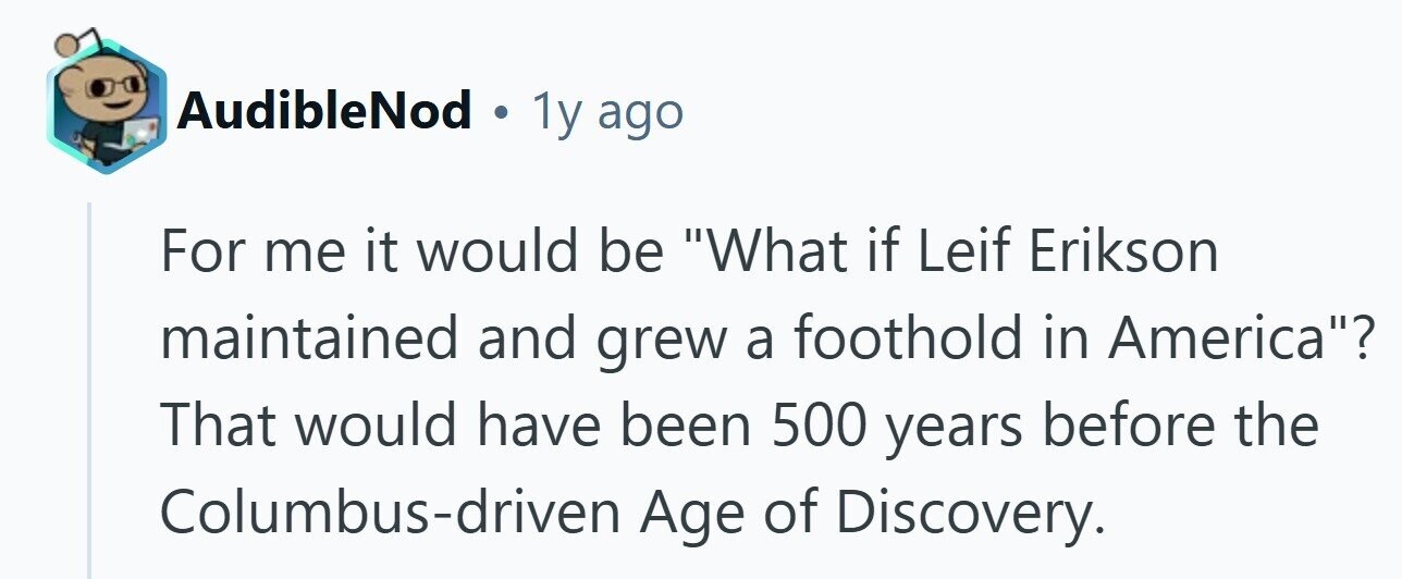 AudibleNod . 1y ago For me it would be What if Leif Erikson maintained and grew a foothold in America? That would have been 500 years before the Columbus-driven Age of Discovery.