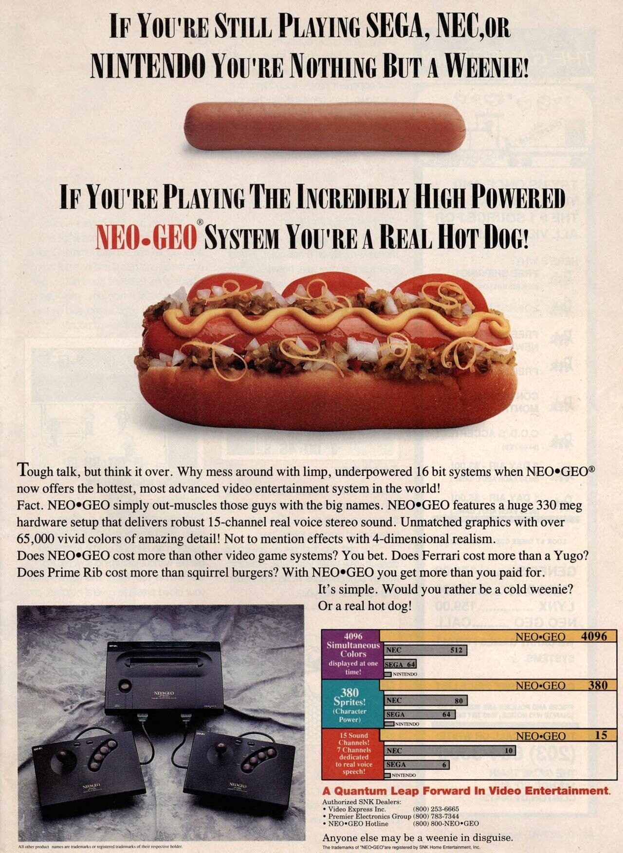 IF YOU'RE STILL PLAYING SEGA, NEC,OR NINTENDO YOU'RE NOTHING BUT A WEENIE! IF YOU'RE PLAYING THE INCREDIBLY HIGH POWERED NEO-GEO® SYSTEM YOU'RE A REAL HOT DOG! ГИОМ 65% H Tough talk, but think it over. Why mess around with limp, underpowered 16 bit systems when NEO.GEO now offers the hottest, most advanced video entertainment system in the world! Fact. NEO.GEO simply out-muscles those guys with the big names. NEO.GEO features a huge 330 meg hardware setup that delivers robust 15-channel real voice stereo sound. Unmatched graphics with over 65,000 vivid colors of amazing detail! Not to mention effects with 4-dimensional 