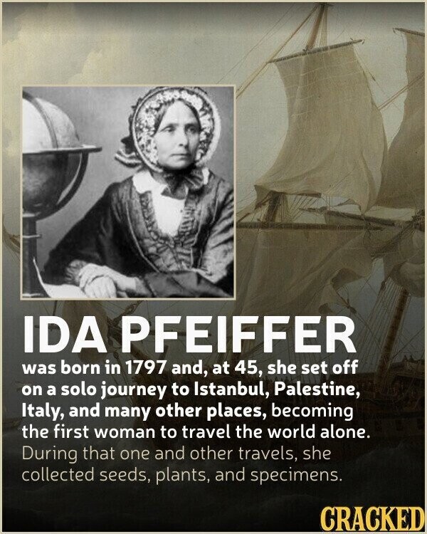 IDA PFEIFFER was born in 1797 and, at 45, she set off on a solo journey to Istanbul, Palestine, Italy, and many other places, becoming the first woman to travel the world alone. During that one and other travels, she collected seeds, plants, and specimens. CRACKED