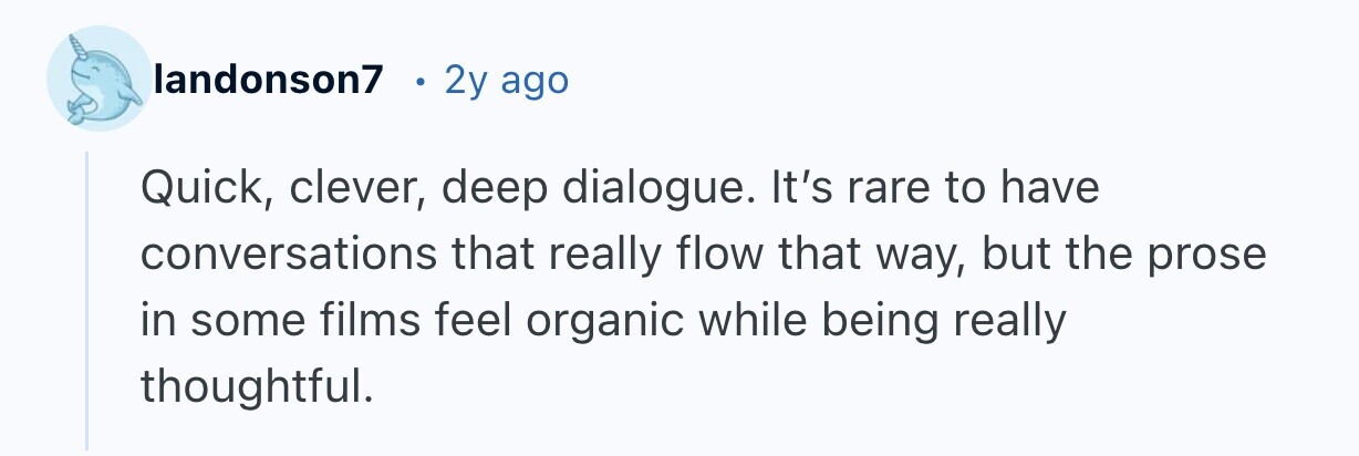 landonson7 2y ago Quick, clever, deep dialogue. It's rare to have conversations that really flow that way, but the prose in some films feel organic while being really thoughtful.