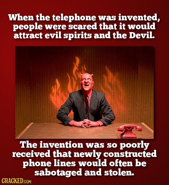 When the telephone was invented, people were scared that it would attract evil spirits and the Devil. The invention was SO poorly received that newly constructed phone lines would often be sabotaged and stolen. CRACKED.COM