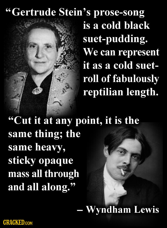 Gertrude Stein's prose-song is a cold black suet-pudding. We can represent it as a cold suet- roll of fabulously reptilian length. Cut it at any point, it is the same thing; the same heavy, sticky opaque mass all through and all along. - Wyndham Lewis CRACKED.COM