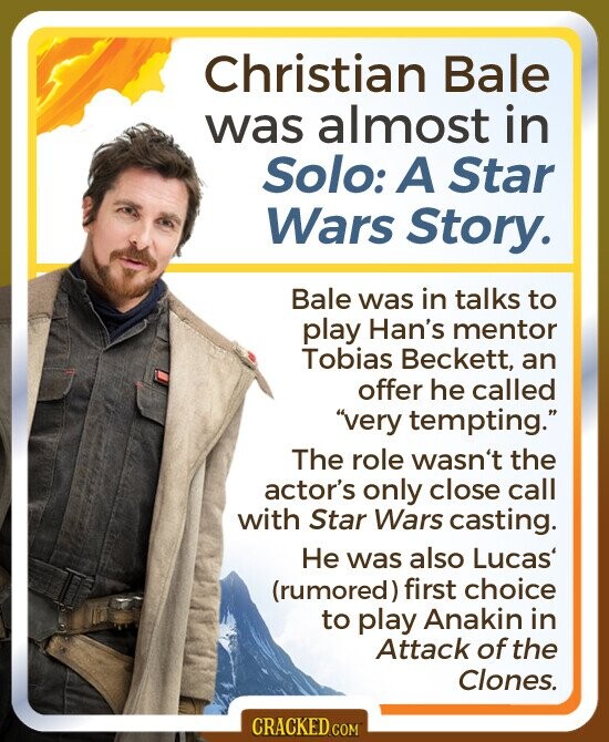 Christian Bale was almost in Solo: A Star Wars Story. Bale was in talks to play Han's mentor Tobias Beckett, an offer he called very tempting. The role wasn't the actor's only close call with Star Wars casting. Не was also Lucas (rumored) first choice to play Anakin in Attack of the Clones. CRACKED.COM