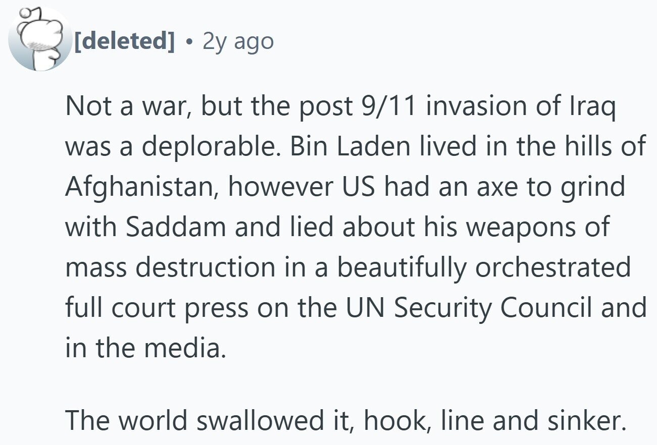 2y ago Not a war, but the post 9/11 invasion of Iraq was a deplorable. Bin Laden lived in the hills of Afghanistan, however US had an axe to grind with Saddam and lied about his weapons of mass destruction in a beautifully orchestrated full court press on the UN Security Council and in the media. The world swallowed it, hook, line and sinker.