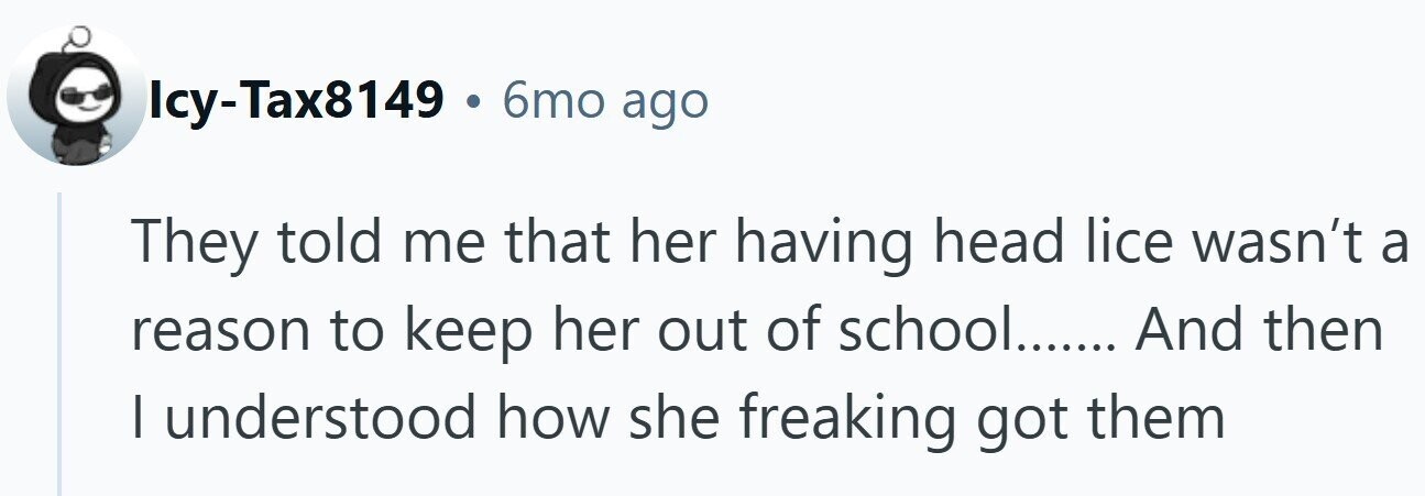 Icy-Tax8149 . 6mo ago They told me that her having head lice wasn't a reason to keep her out of school....... And then I understood how she freaking got them