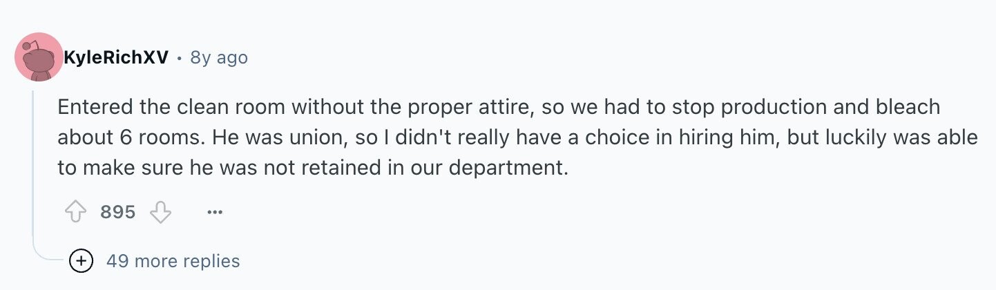 KyleRichXV 8y ago Entered the clean room without the proper attire, so we had to stop production and bleach about 6 rooms. Не was union, so I didn't really have a choice in hiring him, but luckily was able to make sure he was not retained in our department. 895 ... + 49 more replies