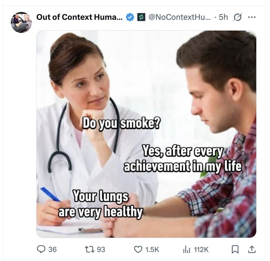 Out of Context Huma... @NoContextHu... 5h G ... Do you smoke? Yes, after every achievement in my life Your lungs are very healthy 36 93 1.5K 112K