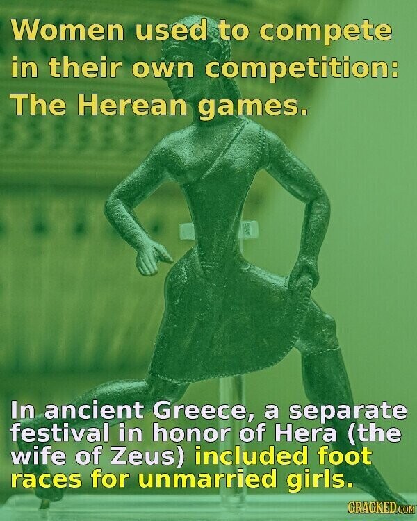 Women used to compete in their own competition: The Herean games. In ancient Greece, a separate festival in honor of Hera (the wife of Zeus) included foot races for unmarried girls. CRACKED.COM