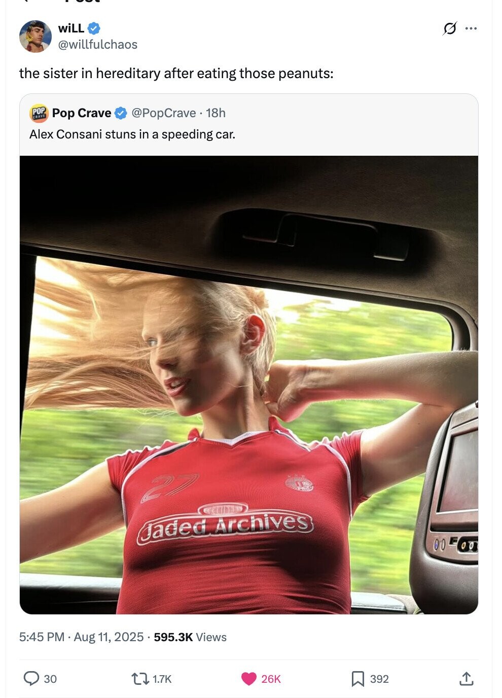 wiLL G ... @willfulchaos the sister in hereditary after eating those peanuts: POP GRAVE Pop Crave @PopCrave. 18h Alex Consani stuns in a speeding car. 27 Jaded Archives 00 5:45 PM . Aug 11, 2025. 595.3K Views 30 1.7K 26K 392 