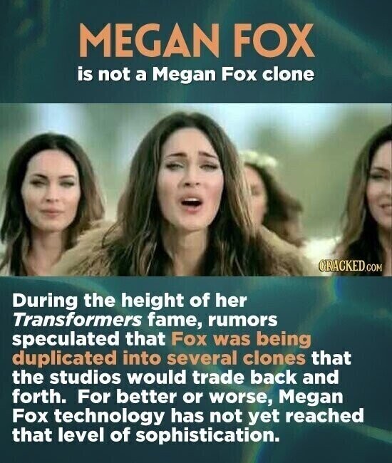 MEGAN FOX is not a Megan Fox clone GRACKED.COM During the height of her Transformers fame, rumors speculated that Fox was being duplicated into several clones that the studios would trade back and forth. For better or worse, Megan Fox technology has not yet reached that level of sophistication.