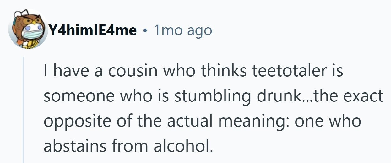 Y4himIE4me . 1mo ago I have a cousin who thinks teetotaler is someone who is stumbling drunk...the exact opposite of the actual meaning: one who abstains from alcohol. 