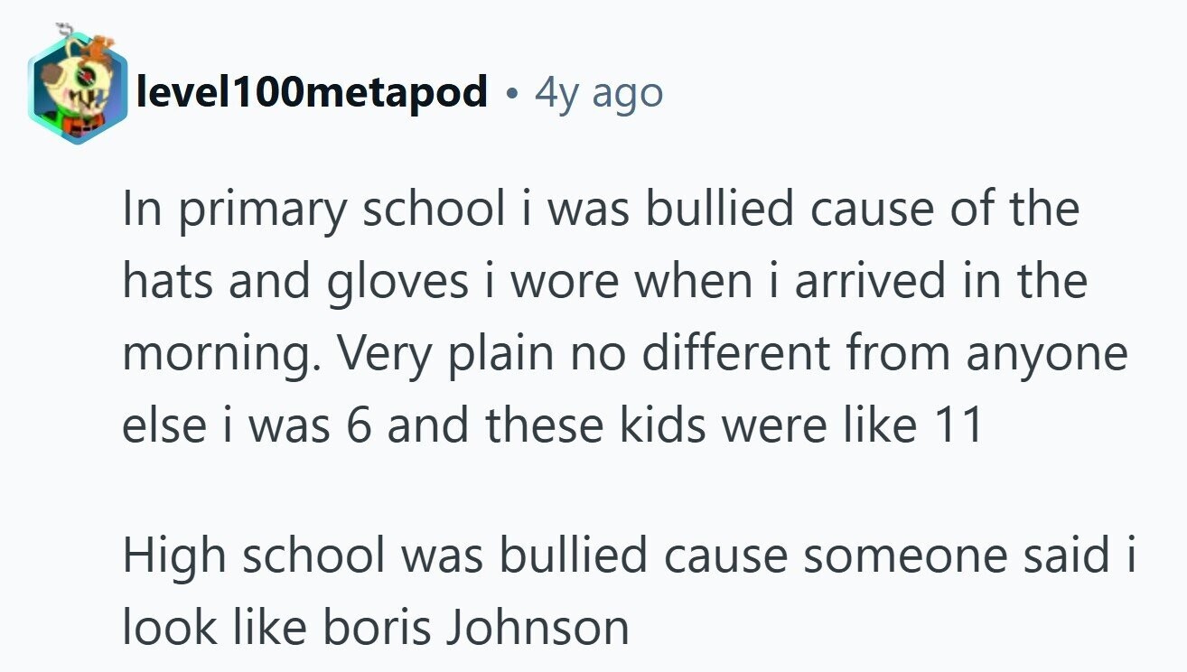 level100metapod . 4y ago In primary school i was bullied cause of the hats and gloves i wore when i arrived in the morning. Very plain no different from anyone else i was 6 and these kids were like 11 High school was bullied cause someone said i i look like boris Johnson