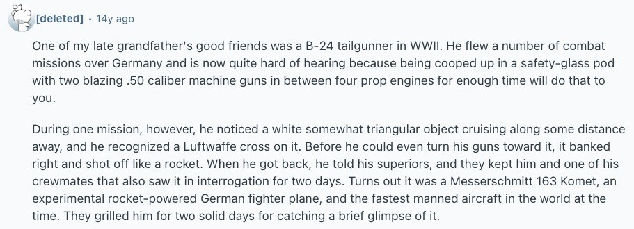  . 14y ago One of my late grandfather's good friends was a B-24 tailgunner in WWII. Не flew a number of combat missions over Germany and is now quite hard of hearing because being cooped up in a safety-glass pod with two blazing .50 caliber machine guns in between four prop engines for enough time will do that to you. During one mission, however, he noticed a white somewhat triangular object cruising along some distance away, and he recognized a Luftwaffe cross on it. Before he could even turn his guns toward it, it banked right and shot off 