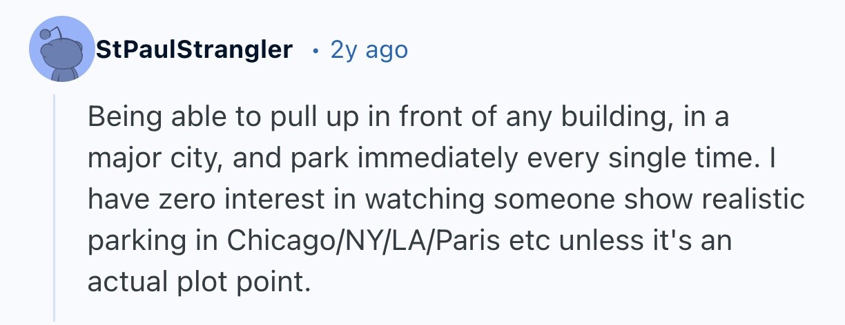 StPaulStrangler 2y ago Being able to pull up in front of any building, in a major city, and park immediately every single time. I have zero interest in watching someone show realistic parking in Chicago/NY/LA/Paris etc unless it's an actual plot point.