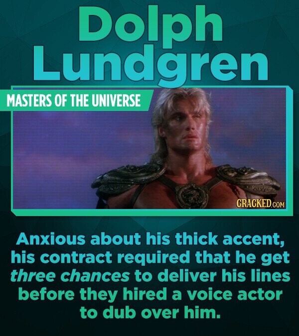 Dolph Lundgren MASTERS OF THE UNIVERSE CRACKED.COM Anxious about his thick accent, his contract required that he get three chances to deliver his lines before they hired a voice actor to dub over him.