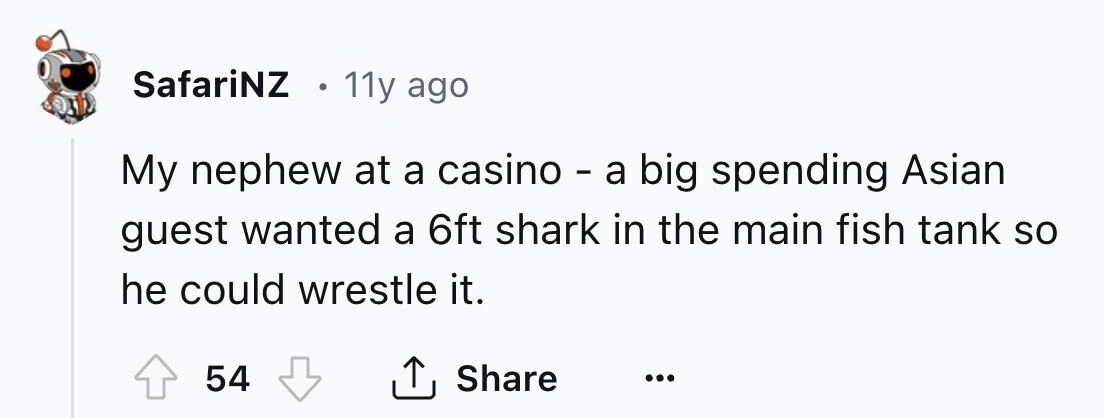 SafariNZ 11y ago My nephew at a casino - a big spending Asian guest wanted a 6ft shark in the main fish tank so he could wrestle it. 54 Share ... 