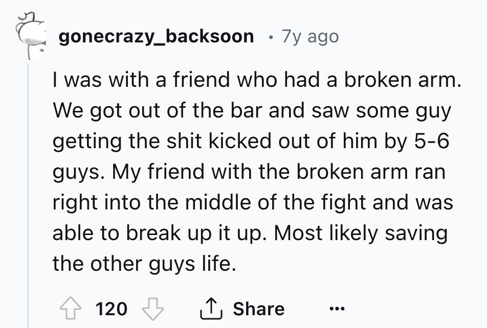 gonecrazy_backsoon 7y ago I was with a friend who had a broken arm. We got out of the bar and saw some guy getting the shit kicked out of him by 5-6 guys. My friend with the broken arm ran right into the middle of the fight and was able to break up it up. Most likely saving the other guys life. 120 Share ... 