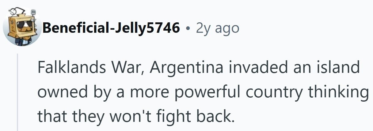Beneficial-Jelly5746 . 2y ago Falklands War, Argentina invaded an island owned by a more powerful country thinking that they won't fight back.