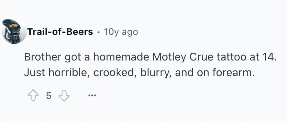 Trail-of-Beers . 10y ago Brother got a homemade Motley Crue tattoo at 14. Just horrible, crooked, blurry, and on forearm. 5 ...