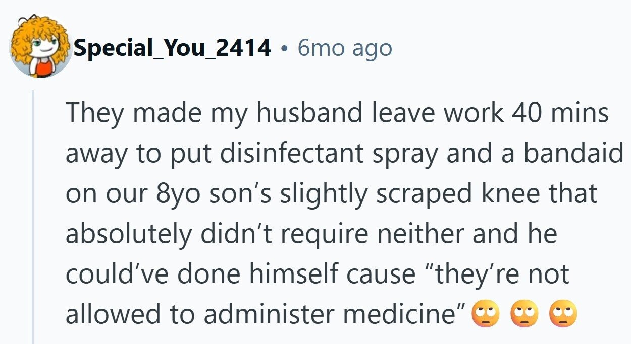 Special_You_2414 . 6mo ago They made my husband leave work 40 mins away to put disinfectant spray and a bandaid on our 8yo son's slightly scraped knee that absolutely didn't require neither and he could've done himself cause they're not allowed to administer medicine