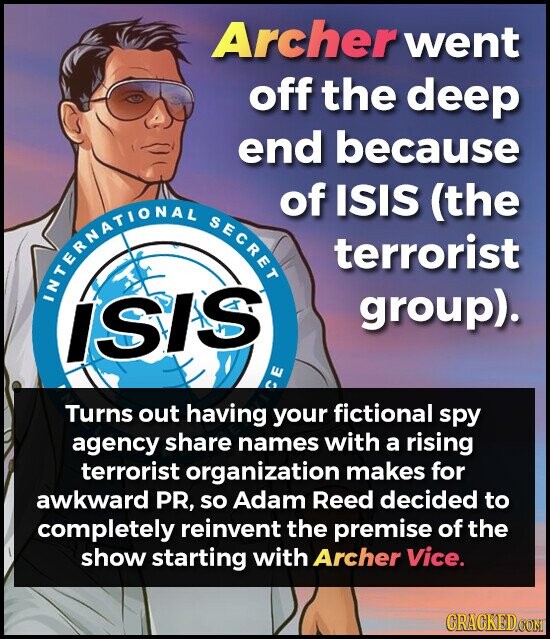 Archer went off the deep end because of ISIS (the INTERNATIONAL SECRET terrorist group). ISIS CE Turns out having your fictional spy agency share names with a rising terrorist organization makes for awkward PR, so Adam Reed decided to completely reinvent the premise of the show starting with Archer Vice. CRACKED.COM
