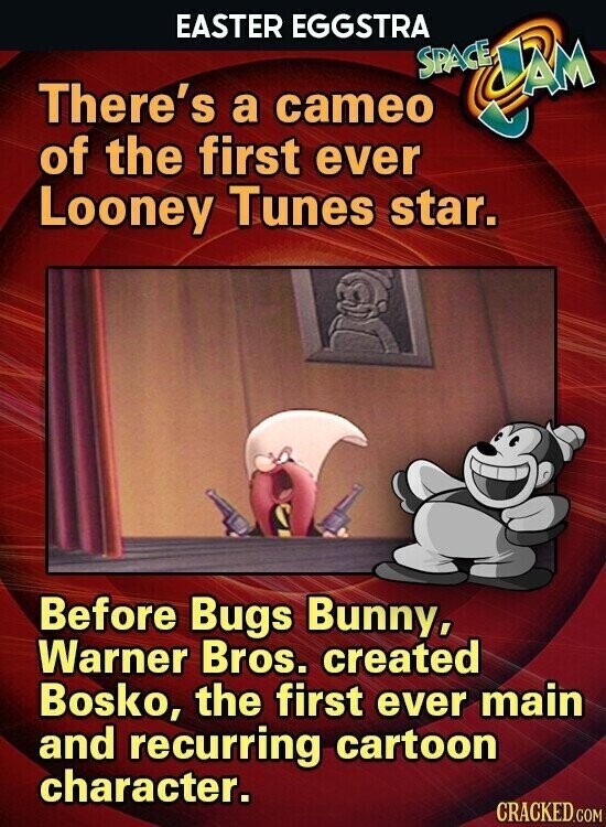 EASTER EGGSTRA SPACE There's a cameo CBM of the first ever Looney Tunes star. Before Bugs Bunny, Warner Bros. created Bosko, the first ever main and recurring cartoon character. CRACKED.COM