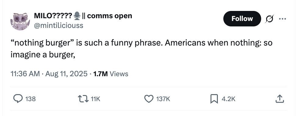 MILO????? II comms open Follow ... @mintiliciouss nothing burger is such a funny phrase. Americans when nothing: so imagine a burger, 11:36 AM Aug 11, 2025 1.7M Views 138 11K 137K 4.2K 
