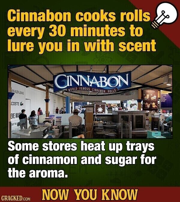 Cinnabon cooks rolls every 30 minutes to lure you in with scent GINNABON WORLD FAMOUS CINNAMON ROLLS INKLENJEANS COSTE EVE MA RS Some stores heat up trays of cinnamon and sugar for the aroma. NOW YOU KNOW CRACKED.COM