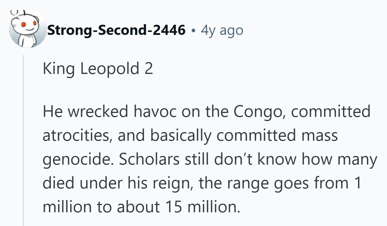 Strong-Second-2446 . . 4y ago King Leopold 2 Не wrecked havoc on the Congo, committed atrocities, and basically committed mass genocide. Scholars still don't know how many died under his reign, the range goes from 1 million to about 15 million.