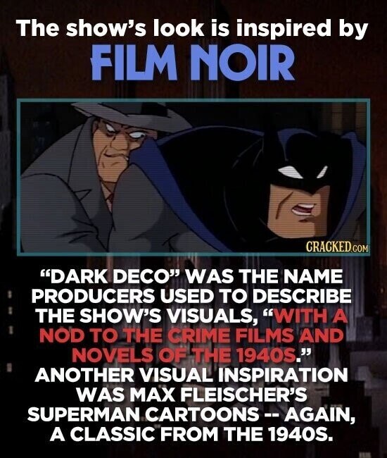 The show's look is inspired by FILM NOIR CRACKED.COM DARK DECO WAS THE NAME PRODUCERS USED TO DESCRIBE THE SHOW'S VISUALS, WITH A NOD TO THE CRIME FILMS AND NOVELS OF THE 1940S. ANOTHER VISUAL INSPIRATION WAS MAX FLEISCHER'S SUPERMAN CARTOONS-AGAIN, A CLASSIC FROM THE 1940S.