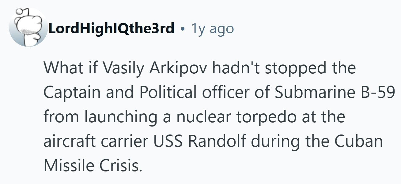 LordHighIQthe3rd . 1y ago What if Vasily Arkipov hadn't stopped the Captain and Political officer of Submarine B-59 from launching a nuclear torpedo at the aircraft carrier USS Randolf during the Cuban Missile Crisis.
