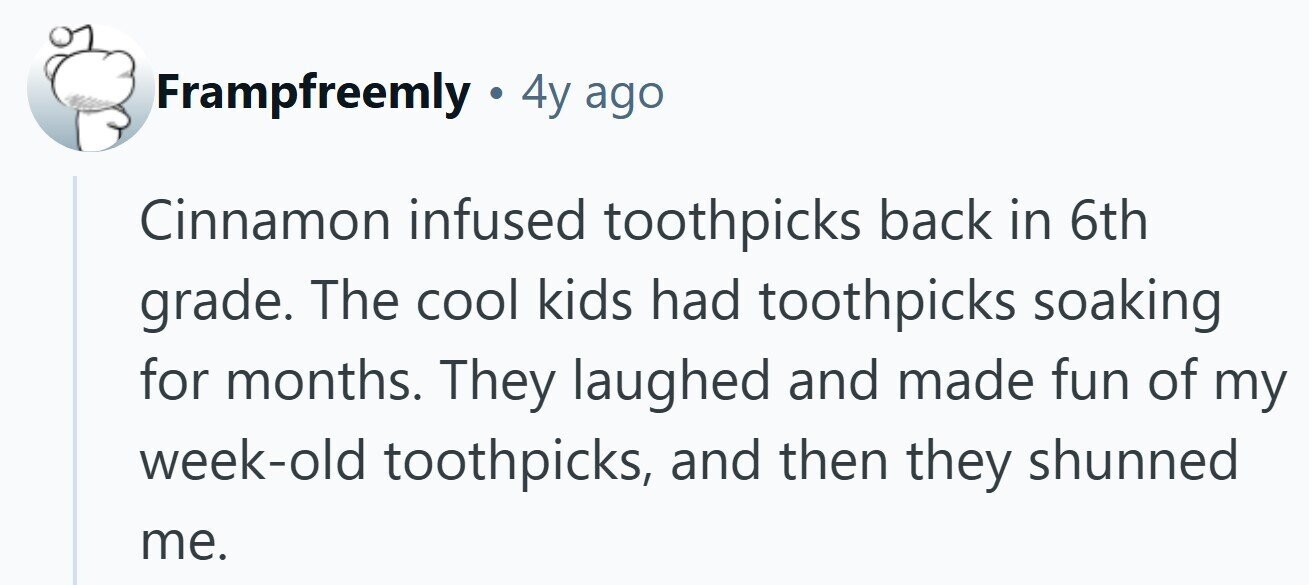 Frampfreemly • 4y ago Cinnamon infused toothpicks back in 6th grade. The cool kids had toothpicks soaking for months. They laughed and made fun of my week-old toothpicks, and then they shunned me.