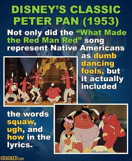 DISNEY'S CLASSIC PETER PAN (1953) Not only did the What Made the Red Man Red song represent Native Americans as dumb dancing fools, but it actually included the words squaw, ugh, and how in the lyrics. CRACKED.COM
