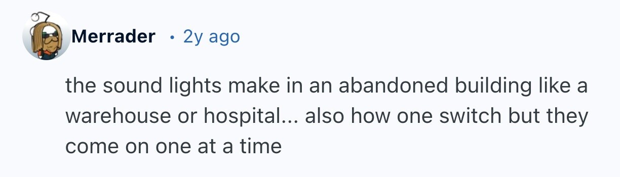 Merrader 2y ago the sound lights make in an abandoned building like a warehouse or hospital... also how one switch but they come on one at a time