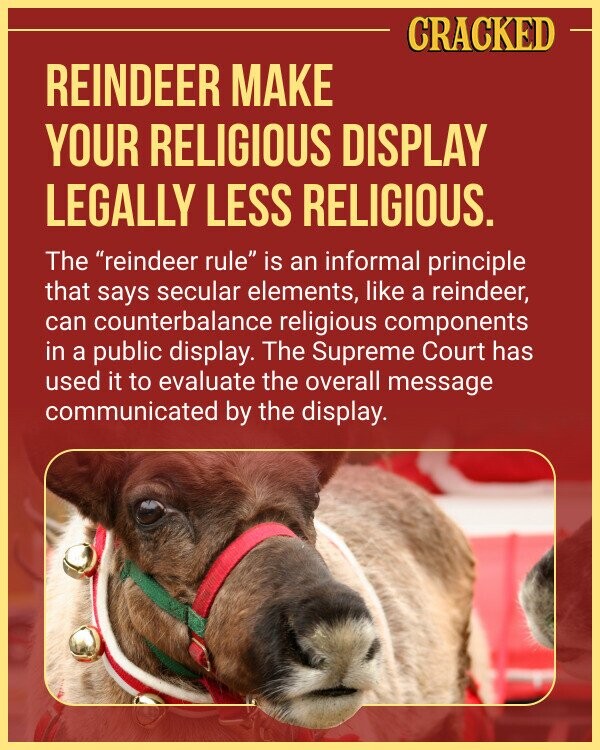 CRACKED REINDEER MAKE YOUR RELIGIOUS DISPLAY LEGALLY LESS RELIGIOUS. The reindeer rule is an informal principle that says secular elements, like a reindeer, can counterbalance religious components in a public display. The Supreme Court has used it to evaluate the overall message communicated by the display.