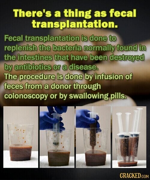 There's a thing as fecal transplantation. Fecal transplantation is done to replenish the bacteria normally found in the intestines that have been destroyed by antibiotics or a disease. The procedure is done by infusion of feces from a donor through colonoscopy or by swallowing pills. CRACKED.COM