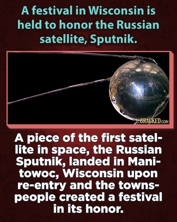 A festival in Wisconsin is held to honor the Russian satellite, Sputnik. GRACKED.COM A piece of the first satel- lite in space, the Russian Sputnik, landed in Mani- towoc, Wisconsin upon re-entry and the towns- people created a festival in its honor.