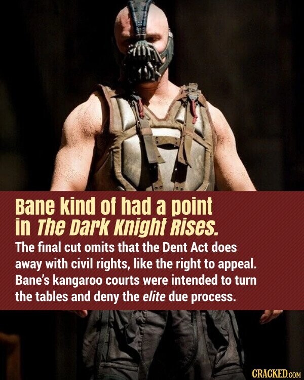 Bane kind of had a point in The Dark Knight Rises. The final cut omits that the Dent Act does away with civil rights, like the right to appeal. Bane's kangaroo courts were intended to turn the tables and deny the elite due process. CRACKED.COM