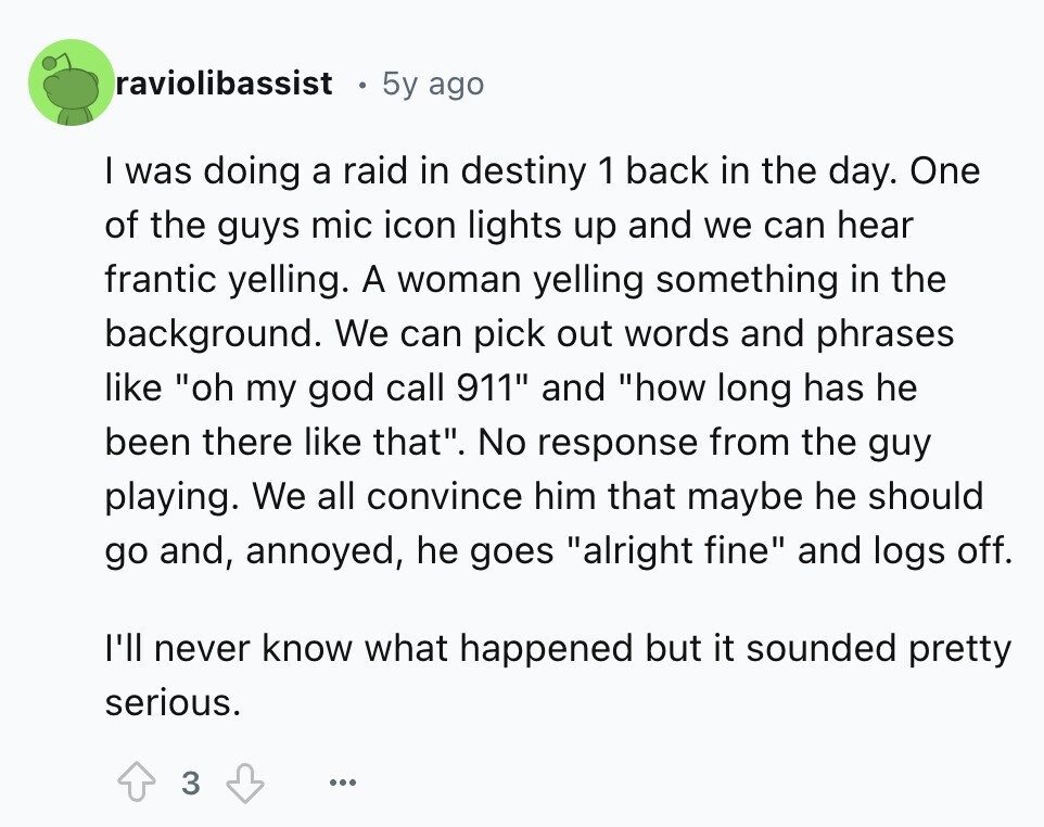 raviolibassist 5y ago I was doing a raid in destiny 1 back in the day. One of the guys mic icon lights up and we can hear frantic yelling. A woman yelling something in the background. We can pick out words and phrases like oh my god call 911 and how long has he been there like that. No response from the guy playing. We all convince him that maybe he should go and, annoyed, he goes alright fine and logs off. I'll never know what happened but it sounded pretty serious. 3 ...