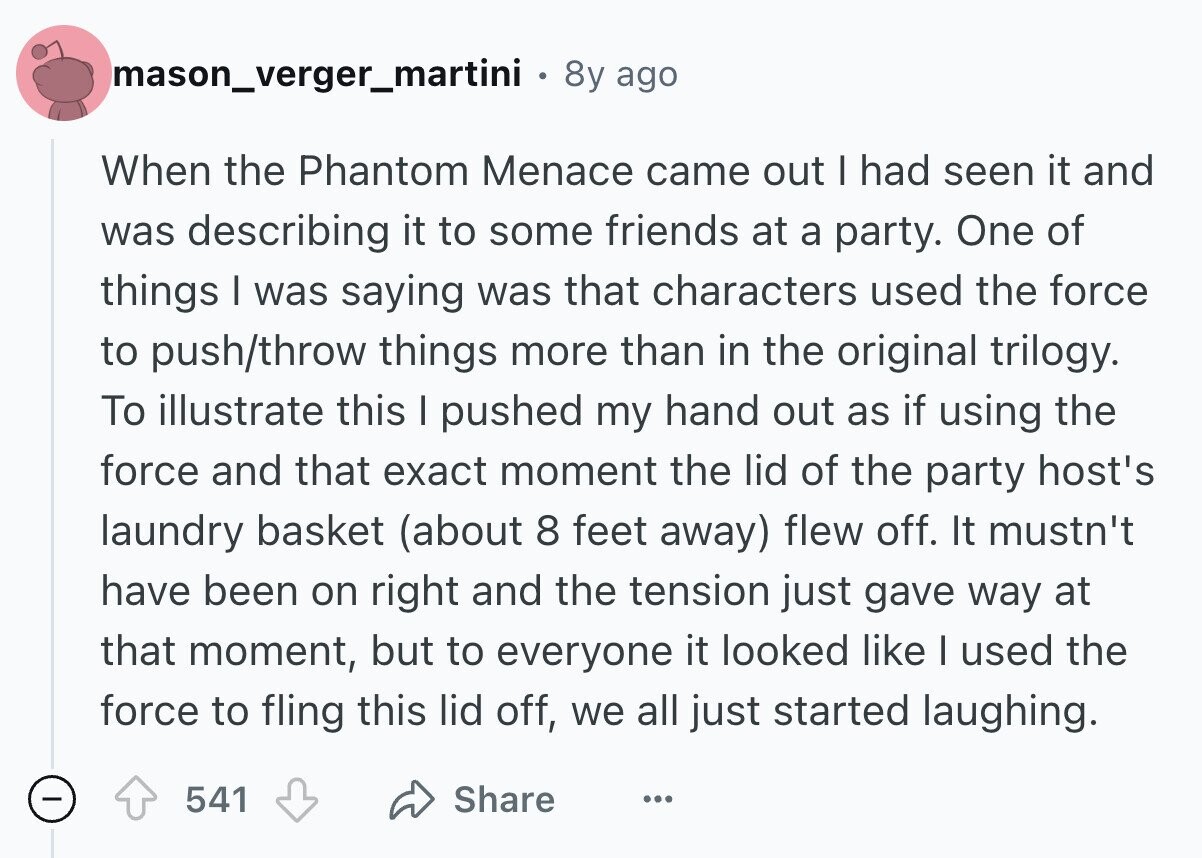 mason_verger_martini 8y ago When the Phantom Menace came out I had seen it and was describing it to some friends at a party. One of things I was saying was that characters used the force to push/throw things more than in the original trilogy. To illustrate this I pushed my hand out as if using the force and that exact moment the lid of the party host's laundry basket (about 8 feet away) flew off. It mustn't have been on right and the tension just gave way at that moment, but to everyone it looked like I used the force 