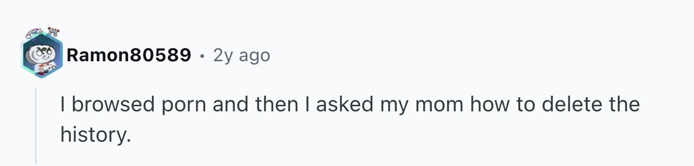 Ramon80589 . 2y ago I browsed porn and then | asked my mom how to delete the history.