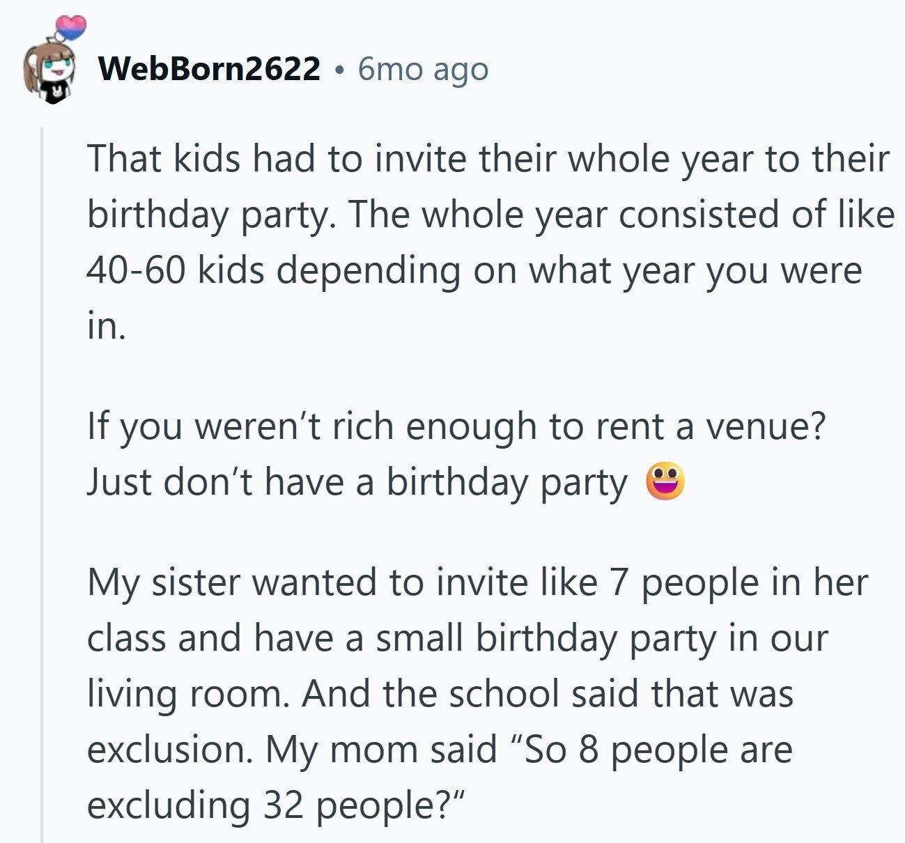 WebBorn2622 6mo ago That kids had to invite their whole year to their birthday party. The whole year consisted of like 40-60 kids depending on what year you were in. If you weren't rich enough to rent a venue? Just don't have a birthday party My sister wanted to invite like 7 people in her class and have a small birthday party in our living room. And the school said that was exclusion. My mom said So 8 people are excluding 32 people?
