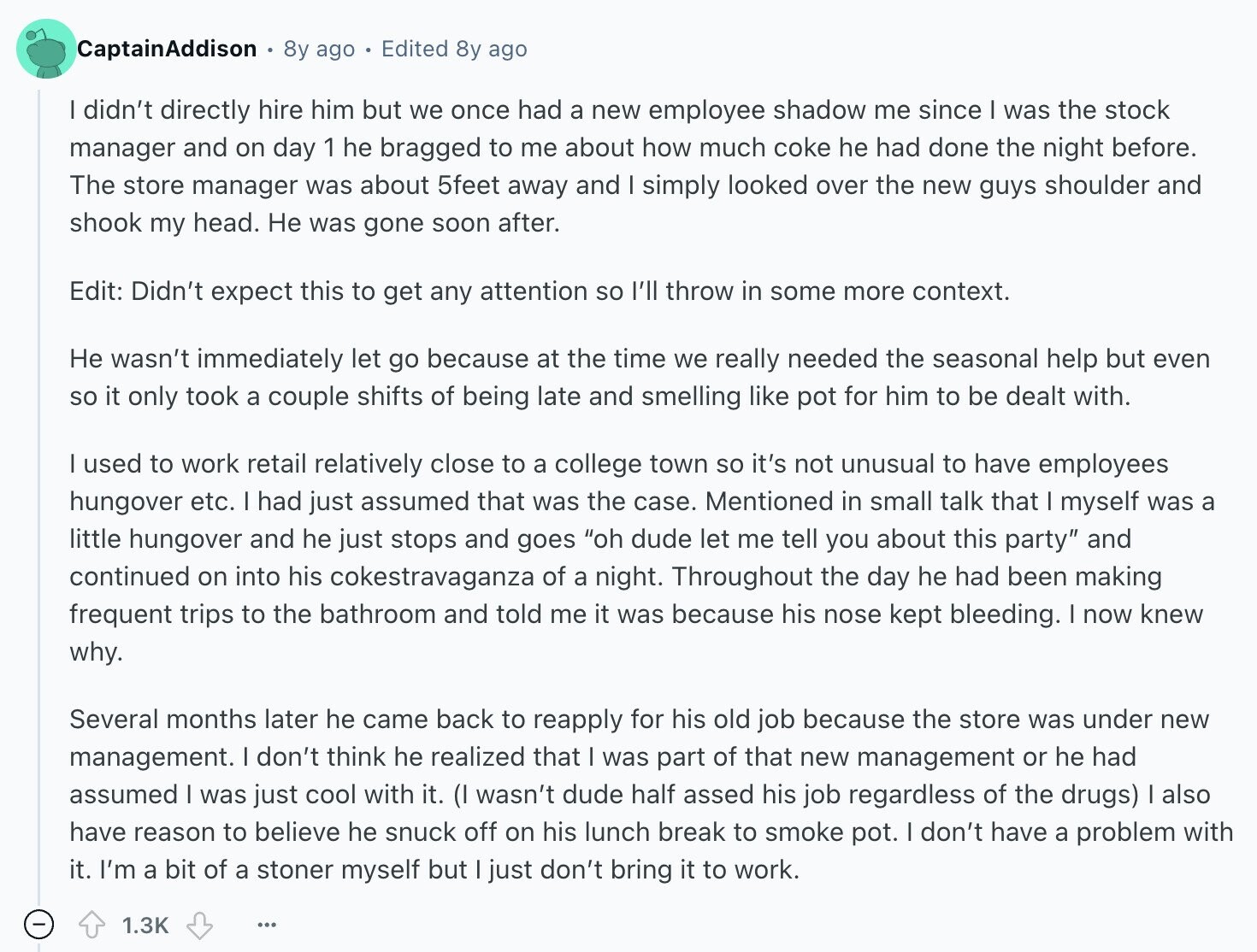 CaptainAddison 8y ago Edited 8y ago didn't directly hire him but we once had a new employee shadow me since I was the stock manager and on day 1 he bragged to me about how much coke he had done the night before. The store manager was about 5feet away and I simply looked over the new guys shoulder and shook my head. Не was gone soon after. Edit: Didn't expect this to get any attention so I'll throw in some more context. Не wasn't immediately let go because at the time we really needed the seasonal help but even