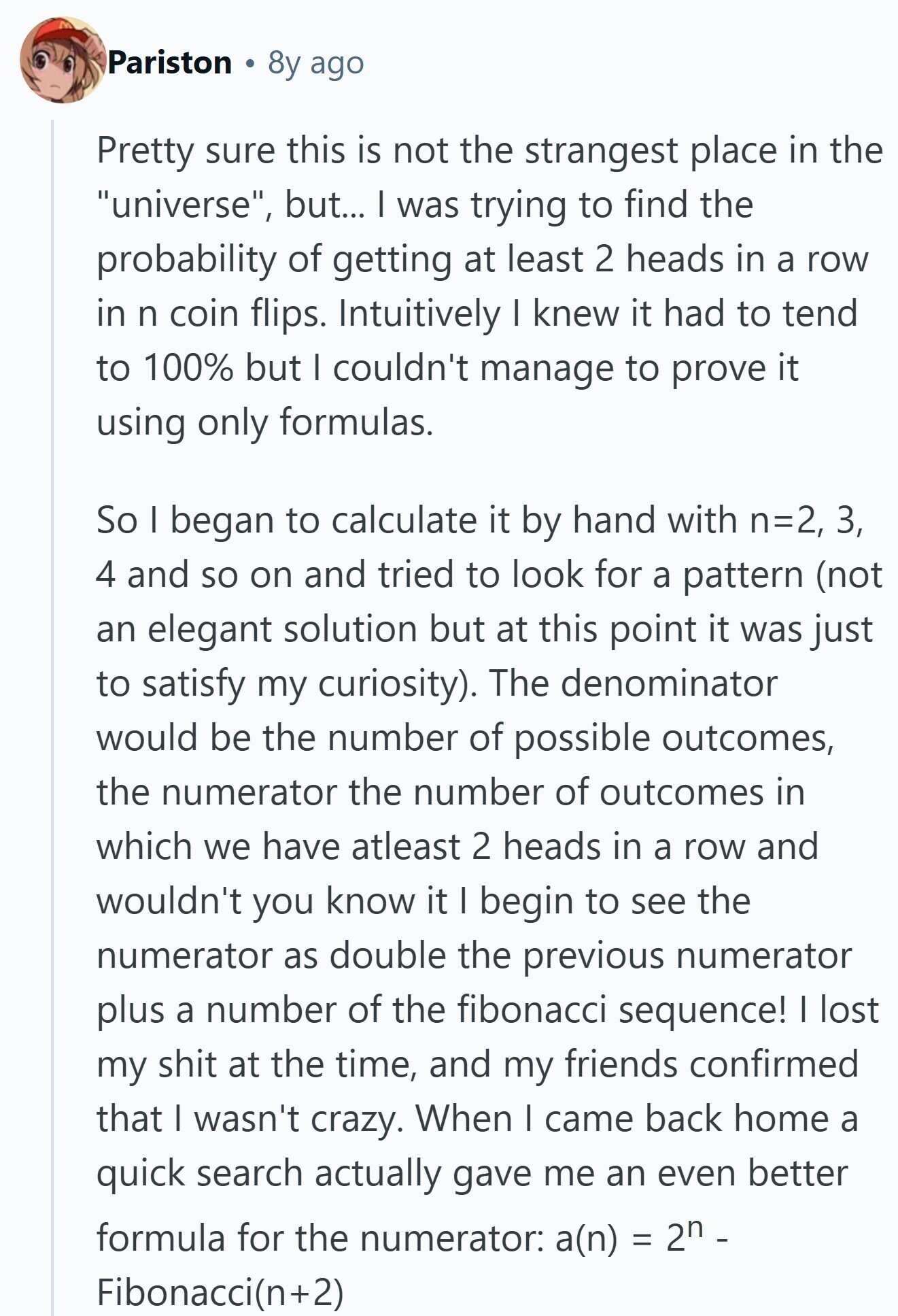 Pariston 8y ago Pretty sure this is not the strangest place in the universe, but... I was trying to find the probability of getting at least 2 heads in a row in n coin flips. Intuitively I knew it had to tend to 100% but I couldn't manage to prove it using only formulas. So I began to calculate it by hand with n=2, 3, 4 and so on and tried to look for a pattern (not an elegant solution but at this point it was just to satisfy my curiosity). The denominator would be the number of possible outcomes,